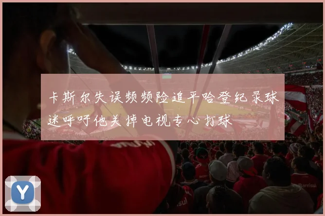 卡斯尔失误频频险追平哈登纪录球迷呼吁他关掉电视专心打球