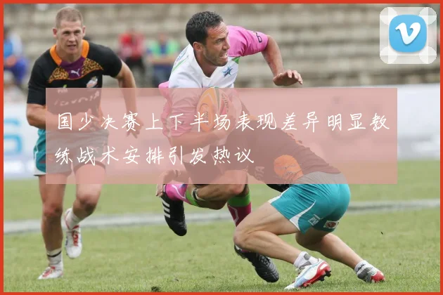 国少决赛上下半场表现差异明显教练战术安排引发热议