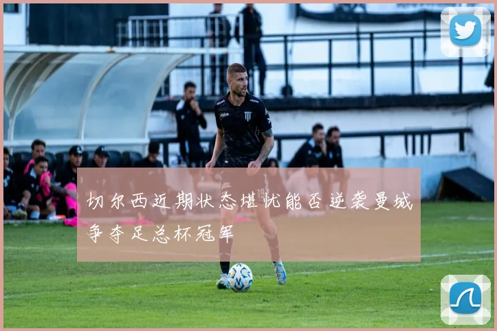 切尔西近期状态堪忧能否逆袭曼城争夺足总杯冠军