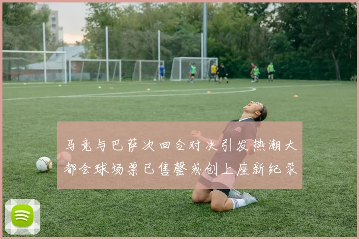 马竞与巴萨次回合对决引发热潮大都会球场票已售罄或创上座新纪录