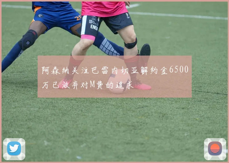 阿森纳关注巴雷内切亚解约金6500万已放弃对M费的追求