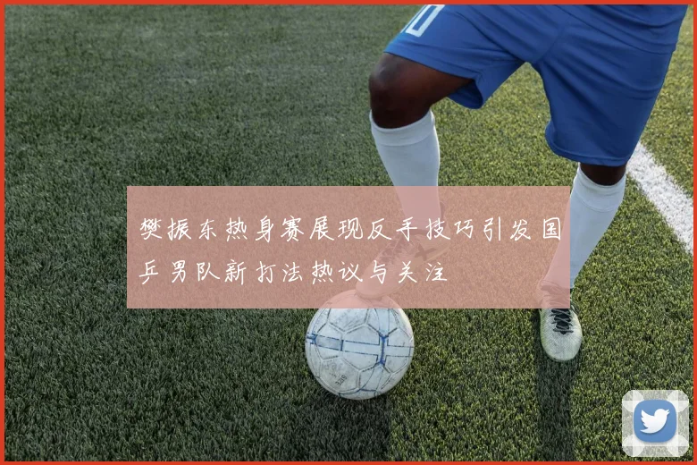 樊振东热身赛展现反手技巧引发国乒男队新打法热议与关注