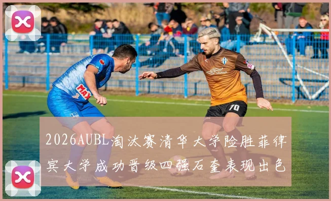 2026AUBL淘汰赛清华大学险胜菲律宾大学成功晋级四强石奎表现出色贡献26分5篮板6助攻