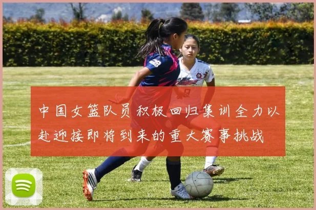 中国女篮队员积极回归集训全力以赴迎接即将到来的重大赛事挑战