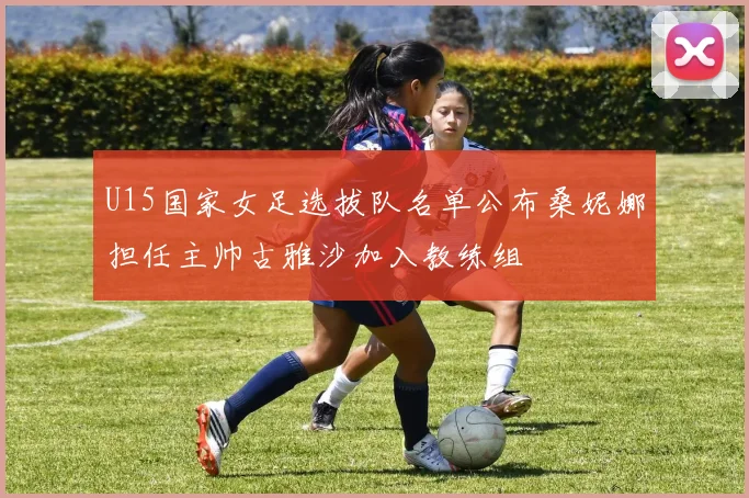 U15国家女足选拔队名单公布桑妮娜担任主帅古雅沙加入教练组