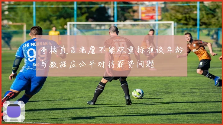 夸梅直言老詹不能双重标准谈年龄与数据应公平对待薪资问题