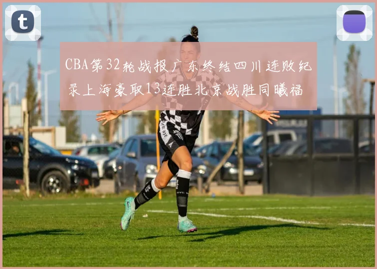 CBA第32轮战报广东终结四川连败纪录上海豪取13连胜北京战胜同曦福建不敌辽宁
