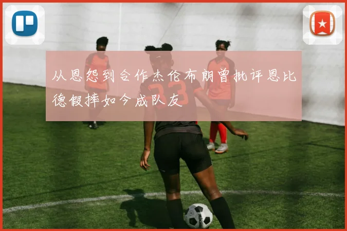 从恩怨到合作杰伦布朗曾批评恩比德假摔如今成队友