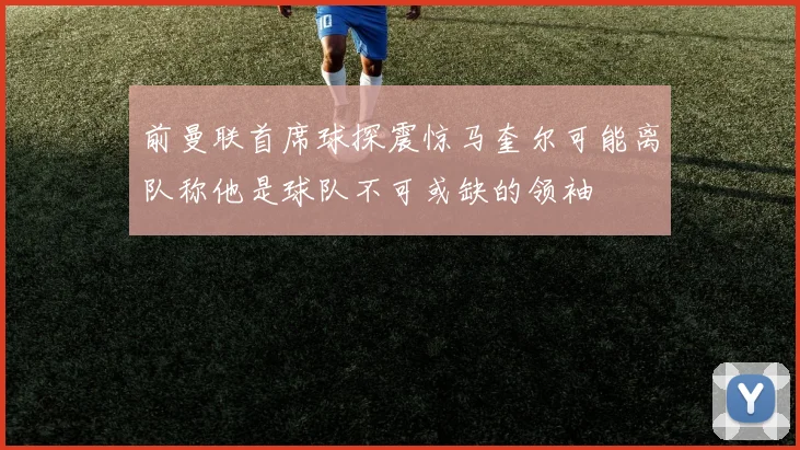 前曼联首席球探震惊马奎尔可能离队称他是球队不可或缺的领袖