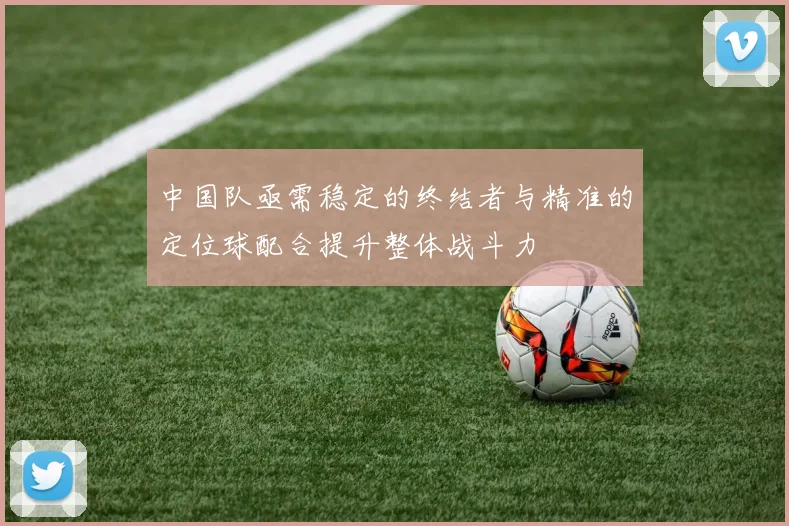 中国队亟需稳定的终结者与精准的定位球配合提升整体战斗力