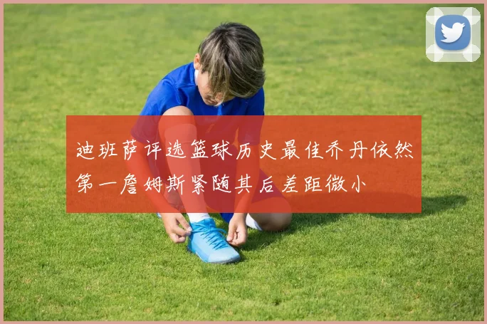 迪班萨评选篮球历史最佳乔丹依然第一詹姆斯紧随其后差距微小