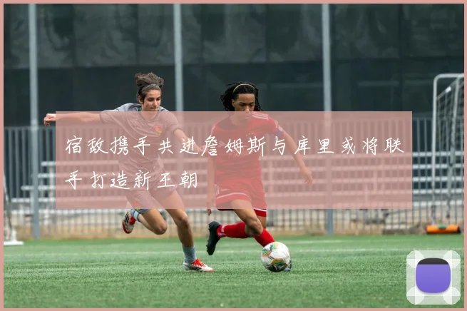 宿敌携手共进詹姆斯与库里或将联手打造新王朝