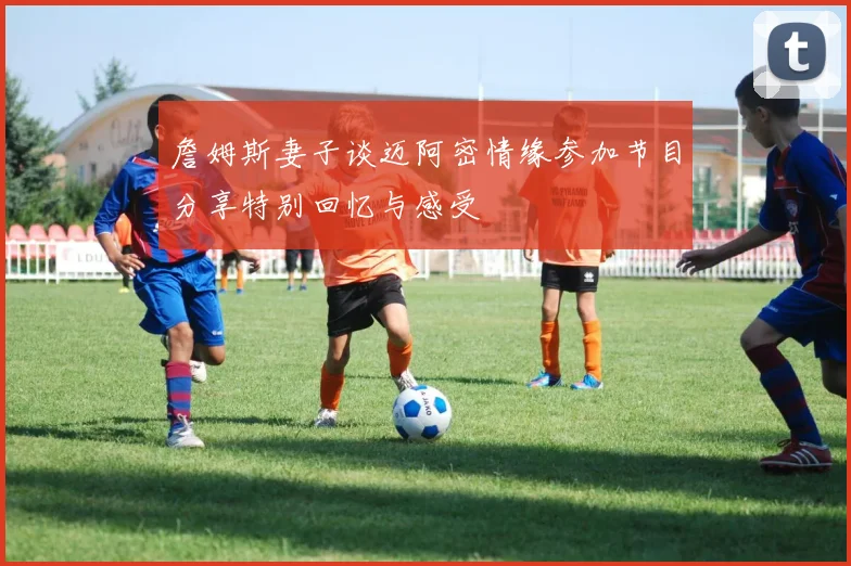 詹姆斯妻子谈迈阿密情缘参加节目分享特别回忆与感受