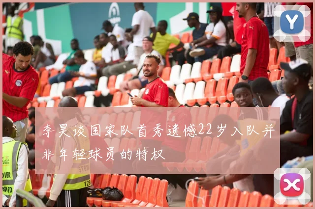 李昊谈国家队首秀遗憾22岁入队并非年轻球员的特权
