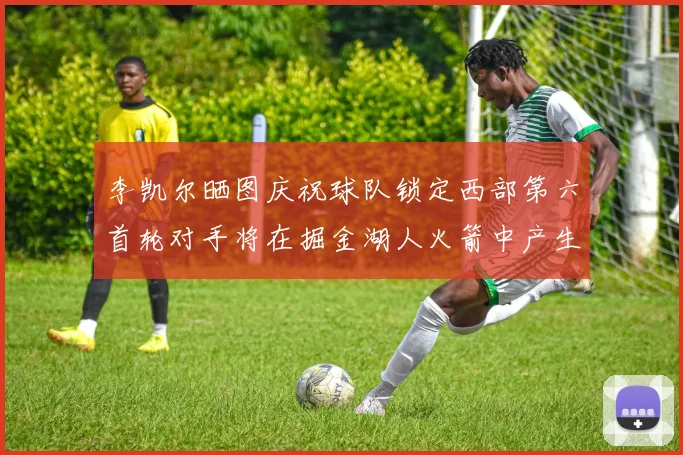 李凯尔晒图庆祝球队锁定西部第六首轮对手将在掘金湖人火箭中产生