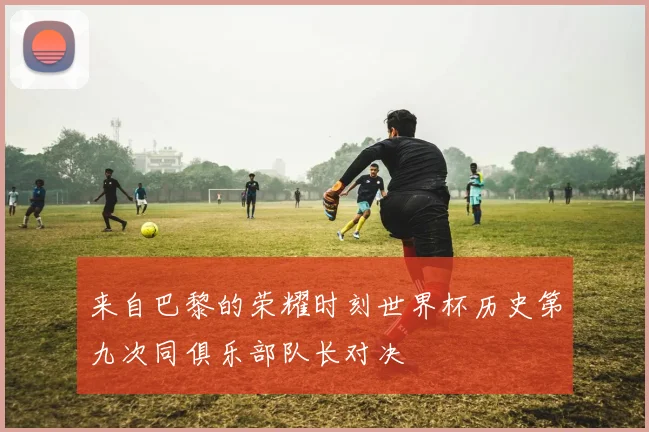 来自巴黎的荣耀时刻世界杯历史第九次同俱乐部队长对决