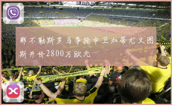 那不勒斯罗马争抢中卫加蒂尤文图斯开价2800万欧元
