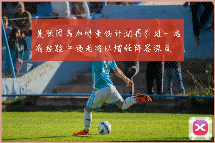 曼联因乌加特重伤计划再引进一名有经验中场老将以增强阵容深度