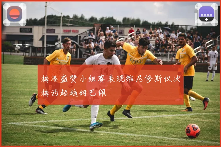 梅洛盛赞小组赛表现维尼修斯仅次梅西超越姆巴佩