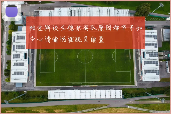 帕金斯谈兰德尔离队原因称华子如今心情愉悦摆脱负能量